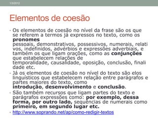 1/3/2012




Elementos de coesão
• Os elementos de coesão no nível da frase são os que
  se referem a termos já expressos no texto, como os
  pronomes
  pessoais, demonstrativos, possessivos, numerais, relati
  vos, indefinidos, advérbios e expressões adverbiais, e
  também os que ligam orações, como as conjunções
  que estabelecem relações de
  temporalidade, causalidade, oposição, conclusão, finali
  dade etc.
• Já os elementos de coesão no nível do texto são elos
  linguísticos que estabelecem relação entre parágrafos e
  partes maiores do texto, como
  introdução, desenvolvimento e conclusão.
• São também recursos que ligam partes do texto e
  parágrafos expressões como: por exemplo, dessa
  forma, por outro lado, sequências de numerais como
  primeiro, em segundo lugar etc.
• http://www.soprando.net/ap/como-redigir-textos
 