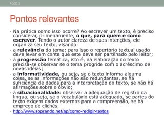 1/3/2012




Pontos relevantes
• Na prática como isso ocorre? Ao escrever um texto, é preciso
    considerar, primeiramente, o que, para quem e como
    escrever. Tendo o autor clareza de suas intenções, ele
    organiza seu texto, visando:
•   a relevância do tema: para isso o repertório textual usado
    deve levar em conta que este deve ser partilhado pelo leitor;
•   a progressão temática, isto é, na elaboração do texto
    precisa-se observar se o tema progride com o acréscimo de
    novas idéias;
•   a informatividade, ou seja, se o texto informa alguma
    coisa, se as informações não são redundantes, se há
    suficiência de dados para a interpretação do texto, se não há
    afirmações sobre o óbvio;
•   a situacionalidade: observar a adequação de registro da
    língua, ou seja, se o vocabulário está adequado, se partes do
    texto exigem dados externos para a compreensão, se há
    emprego de clichês.
•   http://www.soprando.net/ap/como-redigir-textos
 