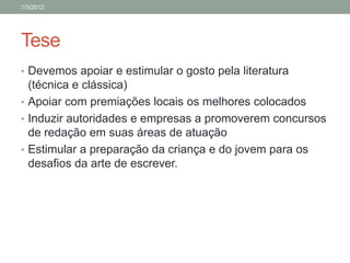 1/3/2012




Tese
• Devemos apoiar e estimular o gosto pela literatura
  (técnica e clássica)
• Apoiar com premiações locais os melhores colocados
• Induzir autoridades e empresas a promoverem concursos
  de redação em suas áreas de atuação
• Estimular a preparação da criança e do jovem para os
  desafios da arte de escrever.
 