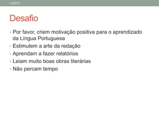 1/3/2012




Desafio
• Por favor, criem motivação positiva para o aprendizado
    da Língua Portuguesa
•   Estimulem a arte da redação
•   Aprendam a fazer relatórios
•   Leiam muito boas obras literárias
•   Não percam tempo
 