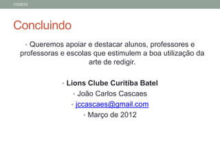 1/3/2012




Concluindo
      • Queremos apoiar e destacar alunos, professores e
   professoras e escolas que estimulem a boa utilização da
                       arte de redigir.

                • Lions Clube Curitiba Batel
                    • João Carlos Cascaes
                   • jccascaes@gmail.com
                       • Março de 2012
 