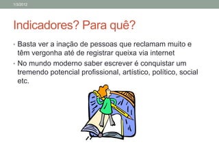 1/3/2012




Indicadores? Para quê?
• Basta ver a inação de pessoas que reclamam muito e
  têm vergonha até de registrar queixa via internet
• No mundo moderno saber escrever é conquistar um
  tremendo potencial profissional, artístico, político, social
  etc.
 