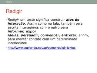 1/3/2012




Redigir
• Redigir um texto significa construir atos de
  interação. Assim como na fala, também pela
  escrita interagimos com o outro para
  informar, expor
  ideias, persuadir, convencer, entreter, enfim,
  para manter contato com um determinado
  interlocutor.
• http://www.soprando.net/ap/como-redigir-textos
 
