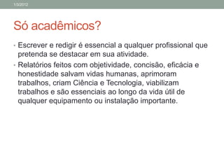 1/3/2012




Só acadêmicos?
• Escrever e redigir é essencial a qualquer profissional que
  pretenda se destacar em sua atividade.
• Relatórios feitos com objetividade, concisão, eficácia e
  honestidade salvam vidas humanas, aprimoram
  trabalhos, criam Ciência e Tecnologia, viabilizam
  trabalhos e são essenciais ao longo da vida útil de
  qualquer equipamento ou instalação importante.
 