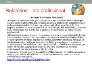 1/3/2012




Relatórios – ato profissional
                        • Por que escrevemos relatórios?
• A resposta é bastante direta: para comunicar nosso trabalho e nossas ideias por
  escrito. Todo relatório tem que ser claro, conciso e exato. Com um relatório que
  tenha estas qualidades você terá mais chances de obter a colaboração ou a
  resposta esperada de seus superiores e de seus colegas. Por este motivo, a arte da
  boa comunicação por escrito não é um luxo, é uma questão de sobrevivência
  profissional.
• Além do mais, quando se escreve um relatório tem-se a responsabilidade de fazer
  uma autocrítica honesta dos resultados experimentais. O bom profissional deve
  avaliar o próprio trabalho e relatar aos outros, quantitativamente se possível, se
  são bons ou maus, exatos ou incorretos os dados apresentados. É necessário
  avaliar os erros das medidas e como esses erros são refletidos nos resultados que
  foram calculados. A responsabilidade de avaliar a qualidade do trabalho
  experimental é de quem escreve e não do leitor.
• E na escola, por que escrevemos relatórios? Basicamente, os relatórios na escola
  servem para treinar a habilidade da comunicação escrita e para exercitar a
  autocrítica dos estudantes.
• http://collatio.tripod.com/regeq/relat.htm
 