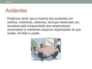 1/3/2012




Acidentes
• Podemos sentir que a maioria dos acidentes em
  prédios, indústrias, sistemas, serviços essenciais etc.
  acontece pela incapacidade dos responsáveis
  escreverem e manterem arquivos organizados do que
  existiu, foi feito e usado.
 