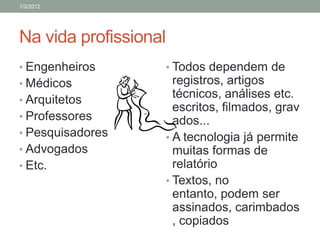 1/3/2012




Na vida profissional
• Engenheiros      • Todos dependem de
• Médicos            registros, artigos
• Arquitetos
                     técnicos, análises etc.
                     escritos, filmados, grav
• Professores        ados...
• Pesquisadores    • A tecnologia já permite
• Advogados          muitas formas de
• Etc.               relatório
                   • Textos, no
                     entanto, podem ser
                     assinados, carimbados
                     , copiados
 