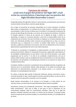 [TENDENCIAS CONTEMPORÁNEAS DE LA EDUCACIÓN] Javier Hernández Molina
Concurso de relatos
¿Cuál será el papel del profesor del Siglo XXI? ¿Cuál
serán las características y funciones que un maestro del
Siglo XXI debe desarrollar o tener?
El papel del profesor del siglo XXI se deriva en varias funciones y características, que harán que
la actual relación entre profesor y alumnos quede obsoleta.
Por un lado, se encuentran las funciones relacionadas con el centro educativo. El profesor
debe realizar la programación y la enseñanza de las áreas, materias y módulos que le sean
encomendados. A partir de esto se deduce que el al profesor le corresponde la evaluación del
proceso de aprendizaje del alumnado, y así mismo, de los procesos de enseñanza. Al profesor
le compete organizar la tutoría de los alumnos con el objetivo de dirigir y orientar su
aprendizaje y el apoyo en su proceso educativo, y para ello es imprescindible contar con la
colaboración de las familias. Para que las familias se impliquen en el sistema educativo, debe
existir una información periódica sobre el proceso de aprendizaje de sus hijos, así como la
orientación para su cooperación en el mismo. El profesor debe ofrecer una orientación
educativa, académica y profesional a los alumnos, todo ello en colaboración con los servicios y
departamentos especializados del centro y del sistema educativo.
Al docente le corresponde la investigación, la experimentación y la mejora continua de los
procesos de enseñanza. Además, le corresponde la promoción, organización y participación en
las actividades complementarias, ya sean dentro o fuera del recinto educativo, y que estén
programadas por los centros. Y no sólo en las actividades complementarias, sino que el
profesor debe contribuir a que las actividades del centro se desarrollen en un clima de respeto,
de tolerancia, de participación y de libertad para fomentar en los alumnos los valores de la
ciudadanía democrática.
Al profesor también le concierne la coordinación de las actividades docentes, de gestión y de
dirección que se le encomiende. Además, debe participar en los planes de evaluación que
determinen las administraciones educativas o los propios centros, y en resumen, debe
participar en la actividad general del centro.
Por último, el docente debe atender al desarrollo intelectual, afectivo, psicomotriz, social y
moral del alumnado. Es aquí cuando aparece la función social del profesor, ya que uno de los
mayores retos de la educación es aprender a vivir en sociedad.
Desde tiempos inmemorables, el ser humano se ha formado a sí mimo dentro de una
estructura social, y es ésta la que le ha permitido desarrollarse hasta la actualidad.
Actualmente, vivimos en la sociedad del conocimiento. Pero surge una pregunta: “¿Antes no
había conocimiento?”. Claro que lo había, lo que pasa es que lo importante era los
conocimientos religiosos sobre los conocimientos científicos, hasta que en el siglo XVI
aparecen científicos relevantes que tienen un entorno que les favorece. El principal cambio
social es la aparición de los primeros Estados y su concentración de éstos, y la remodelación de
los reinos.
 