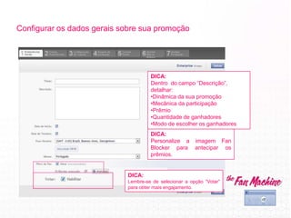 Configurar os dados gerais sobre sua promoção
DICA:
Lembre-se de selecionar a opção “Votar”
para obter mais engajamento.
DICA:
Personalize a imagem Fan
Blocker para antecipar os
prêmios.
DICA:
Dentro do campo “Descrição”,
detalhar:
•Dinâmica da sua promoção
•Mecânica da participação
•Prêmio
•Quantidade de ganhadores
•Modo de escolher os ganhadores
 