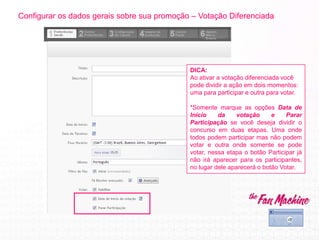 Configurar os dados gerais sobre sua promoção – Votação Diferenciada
DICA:
Ao ativar a votação diferenciada você
pode dividir a ação em dois momentos:
uma para participar e outra para votar.
*Somente marque as opções Data de
Início da votação e Parar
Participação se você deseja dividir o
concurso em duas etapas. Uma onde
todos podem participar mas não podem
votar e outra onde somente se pode
votar, nessa etapa o botão Participar já
não irá aparecer para os participantes,
no lugar dele aparecerá o botão Votar.
 