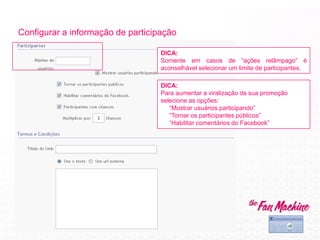 Configurar a informação de participação
DICA:
Para aumentar a viralização da sua promoção
selecione as opções:
“Mostrar usuários participando”
“Tornar os participantes públicos”
“Habilitar comentários do Facebook”
DICA:
Somente em casos de “ações relâmpago” é
aconselhável selecionar um limite de participantes.
 