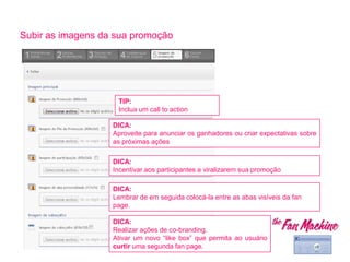 DICA:
Aproveite para anunciar os ganhadores ou criar expectativas sobre
as próximas ações
DICA:
Lembrar de em seguida colocá-la entre as abas visíveis da fan
page.
Subir as imagens da sua promoção
TIP:
Inclua um call to action
DICA:
Incentivar aos participantes a viralizarem sua promoção
DICA:
Realizar ações de co-branding.
Ativar um novo “like box” que permita ao usuário
curtir uma segunda fan page.
 