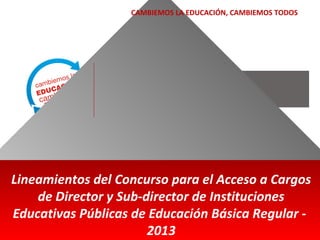 CAMBIEMOS LA EDUCACIÓN, CAMBIEMOS TODOS

Lineamientos del Concurso para el Acceso a Cargos
de Director y Sub-director de Instituciones
Educativas Públicas de Educación Básica Regular 2013

 