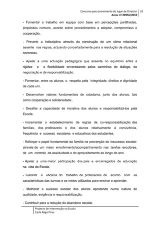 Concurso para provimento do lugar de Director 10
Aviso nº 20956/2010

- Fomentar o trabalho em equipa com base em percepções partilhadas,
propósitos comuns, acordo sobre procedimentos a adoptar, compromisso e
cooperação.
- Prevenir a indisciplina através da construção de um clima relacional
assente nas regras, actuando concertadamente para a resolução de situações
concretas.
- Apelar a uma actuação pedagógica que assente no equilíbrio entre a
rigidez

e

a flexibilidade enveredando pelos caminhos do diálogo, da

negociação e da responsabilização.
- Fomentar, entre os alunos, o respeito pela integridade, direitos e dignidade
de cada um.
- Desenvolver valores fundamentais de cidadania, junto dos alunos, tais
como cooperação e solidariedade..
- Desafiar a capacidade de iniciativa dos alunos e responsabilizá-los pela
Escola.
- Incrementar o estabelecimento de regras de co-responsabilização das
famílias,

dos professores

e

dos

alunos

relativamente

à

convivência,

frequência e sucesso escolares e educativos dos estudantes.
- Reforçar o papel fundamental da família na prevenção do insucesso escolar:
através de um maior envolvimento/acompanhamento nas tarefas escolares,
de um controlo da assiduidade e do aproveitamento ao longo do ano.
- Apelar a uma maior participação dos pais e encarregados de educação
na vida da Escola.
- Garantir

a

eficácia do

trabalho de professores de

acordo

com

as

características das turmas e os meios utilizados para ensinar e aprender.
- Melhorar o sucesso escolar dos alunos apostando numa cultura de
qualidade, exigência e responsabilização.
- Contribuir para a redução do abandono escolar.
Projecto de Intervenção na Escola
Carla Rêgo Pires

 