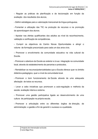 Concurso para provimento do lugar de Director 11
Aviso nº 20956/2010

- Regular as práticas de planificação e de leccionação em função da
avaliação dos resultados dos alunos.
- Definir estratégias para a valorização transversal da língua portuguesa.
- Fomentar a utilização das TIC na produção de recursos e na promoção
da aprendizagem dos alunos.
- Apostar nas ofertas qualificantes dos adultos ao nível do reconhecimento,
validação e certificação de competências.
- Cumprir os objectivos do Centro Novas Oportunidades e atingir o
volume de formação preconizado para cada um dos anos civis.
- Promover o envolvimento da comunidade educativa na vida cultural da
Escola.
- Promover a abertura da Escola ao exterior e à sua integração na comunidade
local, através do estabelecimento de parcerias e protocolos.
- Rentabilizar os recursos/potencialidades que a Escola oferece quer no âmbito
didáctico-pedagógico, quer a nível da comunidade local.
- Promover o bom funcionamento da Escola através de uma adequada
afectação de todos os recursos.
- Levar a cabo iniciativas que promovam a auto-regulação e melhoria da
escola: avaliação interna e externa.
- Promover uma gestão participativa ligada ao desenvolvimento de uma
cultura de participação na própria escola.
- Promover a articulação entre os diferentes órgãos de direcção, de
administração e gestão a fim de garantir o sucesso e a qualidade.

Projecto de Intervenção na Escola
Carla Rêgo Pires

 