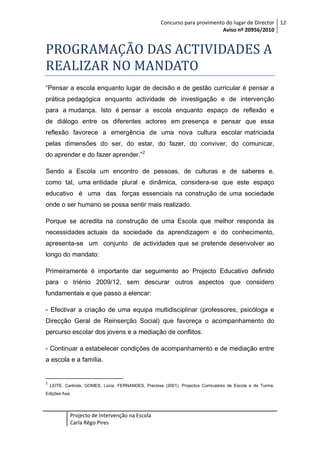 Concurso para provimento do lugar de Director 12
Aviso nº 20956/2010

PROGRAMAÇÃO DAS ACTIVIDADES A
REALIZAR NO MANDATO
“Pensar a escola enquanto lugar de decisão e de gestão curricular é pensar a
prática pedagógica enquanto actividade de investigação e de intervenção
para a mudança. Isto é pensar a escola enquanto espaço de reflexão e
de diálogo entre os diferentes actores em presença e pensar que essa
reflexão favorece a emergência de uma nova cultura escolar matriciada
pelas dimensões do ser, do estar, do fazer, do conviver, do comunicar,
do aprender e do fazer aprender.” 2
Sendo a Escola um encontro de pessoas, de culturas e de saberes e,
como tal, uma entidade plural e dinâmica, considera-se que este espaço
educativo é uma das forças essenciais na construção de uma sociedade
onde o ser humano se possa sentir mais realizado.
Porque se acredita na construção de uma Escola que melhor responda às
necessidades actuais da sociedade da aprendizagem e do conhecimento,
apresenta-se um conjunto de actividades que se pretende desenvolver ao
longo do mandato:
Primeiramente é importante dar seguimento ao Projecto Educativo definido
para o triénio 2009/12, sem descurar outros aspectos que considero
fundamentais e que passo a elencar:
- Efectivar a criação de uma equipa multidisciplinar (professores, psicóloga e
Direcção Geral de Reinserção Social) que favoreça o acompanhamento do
percurso escolar dos jovens e a mediação de conflitos.
- Continuar a estabelecer condições de acompanhamento e de mediação entre
a escola e a família.

2

LEITE, Carlinda, GOMES, Lúcia, FERNANDES, Preciosa (2001). Projectos Curriculares de Escola e de Turma.

Edições Asa.

Projecto de Intervenção na Escola
Carla Rêgo Pires

 