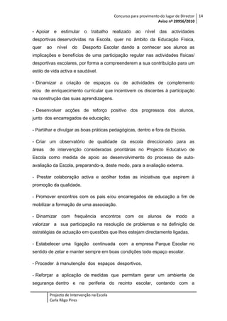 Concurso para provimento do lugar de Director 14
Aviso nº 20956/2010

- Apoiar e

estimular o trabalho

realizado ao

nível das

actividades

desportivas desenvolvidas na Escola, quer no âmbito da Educação Física,
quer

ao

nível

do

Desporto Escolar dando a conhecer aos alunos as

implicações e benefícios de uma participação regular nas actividades físicas/
desportivas escolares, por forma a compreenderem a sua contribuição para um
estilo de vida activa e saudável.
- Dinamizar a criação de espaços ou de actividades de complemento
e/ou de enriquecimento curricular que incentivem os discentes à participação
na construção das suas aprendizagens.
- Desenvolver acções de reforço positivo dos progressos dos alunos,
junto dos encarregados de educação;
- Partilhar e divulgar as boas práticas pedagógicas, dentro e fora da Escola.
- Criar um observatório de qualidade da escola direccionado para as
áreas

de intervenção consideradas prioritárias no Projecto Educativo de

Escola como medida de apoio ao desenvolvimento do processo de autoavaliação da Escola, preparando-a, deste modo, para a avaliação externa.
- Prestar colaboração activa e acolher todas as iniciativas que aspirem à
promoção da qualidade.
- Promover encontros com os pais e/ou encarregados de educação a fim de
mobilizar a formação de uma associação.
- Dinamizar

com frequência

encontros com os alunos

de

modo

a

valorizar a sua participação na resolução de problemas e na definição de
estratégias de actuação em questões que lhes estejam directamente ligadas.
- Estabelecer uma ligação continuada com a empresa Parque Escolar no
sentido de zelar e manter sempre em boas condições todo espaço escolar.
- Proceder à manutenção dos espaços desportivos.
- Reforçar a aplicação de medidas que permitam gerar um ambiente de
segurança dentro e na periferia do recinto escolar, contando com a
Projecto de Intervenção na Escola
Carla Rêgo Pires

 