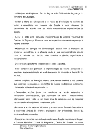 Concurso para provimento do lugar de Director 15
Aviso nº 20956/2010

colaboração do Programa Escola Segura e do Gabinete de Segurança do
Ministério da Educação.
- Testar o Plano de Emergência e o Plano de Evacuação no sentido de
testar

a capacidade

de

resposta

da

Escola

a

uma

situação

de

calamidade de acordo com as novas características arquitectónicas da
Escola.
- Levar a cabo uma completa implementação do Sistema Preventivo de
Controlo de Segurança Alimentar com as respectivas normas de segurança e
higiene alimentar.
- Modernizar os serviços de administração escolar com a finalidade de
promover a eficiência e a eficácia dada a sua correspondência directa
com

a

missão

da

escola,

nos domínios da gestão, organização e

funcionamento.
- Desenvolver a plataforma electrónica de apoio à gestão.
- Criar condições que permitam a implementação do ensino à distância (elearning), fundamentalmente ao nível dos cursos de educação e formação de
adultos.
- Definir um plano de formação interno para pessoal docente e não docente
que supere as necessidades prementes da Escola (indisciplina, autonomia,
criatividade, relações interpessoais…).
- Desenvolver acções

junto

dos

auxiliares

de

acção

funcionários administrativos, que potenciem um bom

educativa

e

relacionamento

interpessoal com vista a um maior grau de satisfação com os restantes
parceiros educativos (alunos, professores, pais…).
- Promover e apoiar todas as iniciativas que conduzam a Escola à Comunidade
e vice-versa através de eventos organizados por professores, alunos ou
encarregados de educação.
- Reforçar as parcerias com entidades externas à Escola, nomeadamente com
a Câmara Municipal , Junta de Freguesia , Centro de
Projecto de Intervenção na Escola
Carla Rêgo Pires

Saúde,

e outras

 