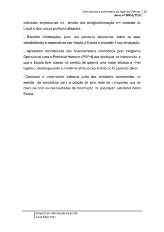 Concurso para provimento do lugar de Director 16
Aviso nº 20956/2010

entidades empresariais no

âmbito dos estágios/formação em contexto de

trabalho dos cursos profissionalizantes.
- Recolher informações, junto dos parceiros educativos, sobre as suas
sensibilidades e expectativas em relação à Escola e proceder à sua divulgação.
- Apresentar candidaturas aos financiamentos concedidos pelo Programa
Operacional para o Potencial Humano (POPH) nas tipologias de intervenção a
que a Escola tiver acesso no sentido de garantir uma maior eficácia a nível
logístico, desbloqueando o montante atribuído no âmbito do Orçamento Geral.
- Continuar a desenvolver esforços junto das entidades competentes no
sentido

de sensibilizar para a criação de uma rede de transportes que se

coadune com as necessidades de locomoção da população estudantil desta
Escola.

Projecto de Intervenção na Escola
Carla Rêgo Pires

 