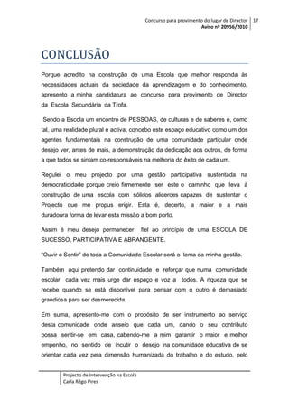 Concurso para provimento do lugar de Director 17
Aviso nº 20956/2010

CONCLUSÃO
Porque acredito na construção de uma Escola que melhor responda às
necessidades actuais da sociedade da aprendizagem e do conhecimento,
apresento a minha candidatura ao concurso para provimento de Director
da Escola Secundária da Trofa.
Sendo a Escola um encontro de PESSOAS, de culturas e de saberes e, como
tal, uma realidade plural e activa, concebo este espaço educativo como um dos
agentes fundamentais na construção de uma comunidade particular onde
desejo ver, antes de mais, a demonstração da dedicação aos outros, de forma
a que todos se sintam co-responsáveis na melhoria do êxito de cada um.
Regulei o meu projecto por uma gestão participativa sustentada na
democraticidade porque creio firmemente ser este o caminho que leva à
construção de uma escola com sólidos alicerces capazes de sustentar o
Projecto que me propus erigir. Esta é, decerto, a maior e a mais
duradoura forma de levar esta missão a bom porto.
Assim é meu desejo permanecer

fiel ao princípio de uma ESCOLA DE

SUCESSO, PARTICIPATIVA E ABRANGENTE.
“Ouvir o Sentir” de toda a Comunidade Escolar será o lema da minha gestão.
Também aqui pretendo dar continuidade e reforçar que numa comunidade
escolar cada vez mais urge dar espaço e voz a todos. A riqueza que se
recebe quando se está disponível para pensar com o outro é demasiado
grandiosa para ser desmerecida.
Em suma, apresento-me com o propósito de ser instrumento ao serviço
desta comunidade onde anseio que cada um, dando o seu contributo
possa sentir-se em casa, cabendo-me a mim garantir o maior e melhor
empenho, no sentido de incutir o desejo na comunidade educativa de se
orientar cada vez pela dimensão humanizada do trabalho e do estudo, pelo

Projecto de Intervenção na Escola
Carla Rêgo Pires

 
