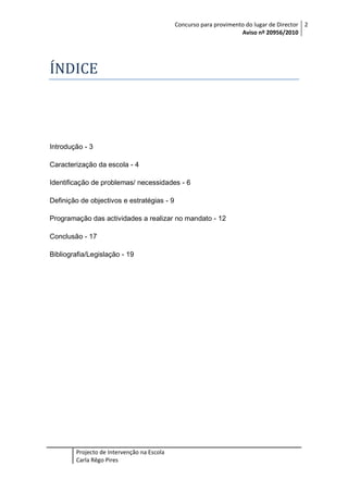 Concurso para provimento do lugar de Director 2
Aviso nº 20956/2010

ÍNDICE

Introdução - 3
Caracterização da escola - 4
Identificação de problemas/ necessidades - 6
Definição de objectivos e estratégias - 9
Programação das actividades a realizar no mandato - 12
Conclusão - 17
Bibliografia/Legislação - 19

Projecto de Intervenção na Escola
Carla Rêgo Pires

 