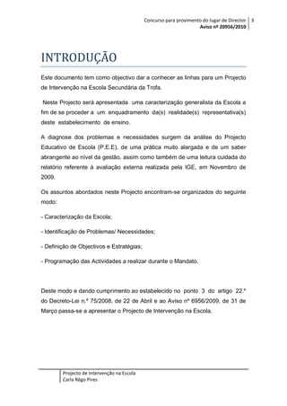 Concurso para provimento do lugar de Director 3
Aviso nº 20956/2010

INTRODUÇÃO
Este documento tem como objectivo dar a conhecer as linhas para um Projecto
de Intervenção na Escola Secundária da Trofa.
Neste Projecto será apresentada uma caracterização generalista da Escola a
fim de se proceder a um enquadramento da(s) realidade(s) representativa(s)
deste estabelecimento de ensino.
A diagnose dos problemas e necessidades surgem da análise do Projecto
Educativo de Escola (P.E.E), de uma prática muito alargada e de um saber
abrangente ao nível da gestão, assim como também de uma leitura cuidada do
relatório referente à avaliação externa realizada pela IGE, em Novembro de
2009.
Os assuntos abordados neste Projecto encontram-se organizados do seguinte
modo:
- Caracterização da Escola;
- Identificação de Problemas/ Necessidades;
- Definição de Objectivos e Estratégias;
- Programação das Actividades a realizar durante o Mandato.

Deste modo e dando cumprimento ao estabelecido no ponto 3 do artigo 22.º
do Decreto-Lei n.º 75/2008, de 22 de Abril e ao Aviso nº 6956/2009, de 31 de
Março passa-se a apresentar o Projecto de Intervenção na Escola.

Projecto de Intervenção na Escola
Carla Rêgo Pires

 