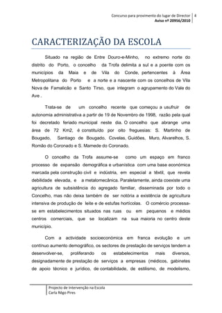 Concurso para provimento do lugar de Director 4
Aviso nº 20956/2010

CARACTERIZAÇÃO DA ESCOLA
Situado na região de Entre Douro-e-Minho,

no extremo norte do

distrito do Porto, o concelho

da Trofa delimita a sul e a poente com os

municípios

Vila

da

Maia

e

Metropolitana do Porto

de

do

Conde, pertencentes

à

Área

e a norte e a nascente com os concelhos de Vila

Nova de Famalicão e Santo Tirso, que integram o agrupamento do Vale do
Ave .
Trata-se de

um concelho recente que começou a usufruir

de

autonomia administrativa a partir de 19 de Novembro de 1998, razão pela qual
foi decretado feriado municipal neste dia. O concelho que abrange uma
área de 72 Km2, é constituído por oito freguesias: S. Martinho de
Bougado,

Santiago de Bougado, Covelas, Guidões, Muro, Alvarelhos, S.

Romão do Coronado e S. Mamede do Coronado.
O concelho da Trofa assume-se

como um espaço em franco

processo de expansão demográfica e urbanística com uma base económica
marcada pela construção civil e indústria, em especial a têxtil, que revela
debilidade elevada, e

a metalomecânica. Paralelamente, ainda coexiste uma

agricultura de subsistência do agregado familiar, disseminada por todo o
Concelho, mas não deixa também de ser notória a existência de agricultura
intensiva de produção de leite e de estufas hortícolas. O comércio processase em estabelecimentos situados nas ruas

ou

em

pequenos

e médios

centros comerciais, que se localizam na sua maioria no centro deste
município.
Com a

actividade

socioeconómica em franca evolução

e um

contínuo aumento demográfico, os sectores de prestação de serviços tendem a
desenvolver-se,

proliferando

os

estabelecimentos

mais

diversos,

designadamente de prestação de serviços a empresas (médicos, gabinetes
de apoio técnico e jurídico, de contabilidade, de estilismo, de modelismo,

Projecto de Intervenção na Escola
Carla Rêgo Pires

 