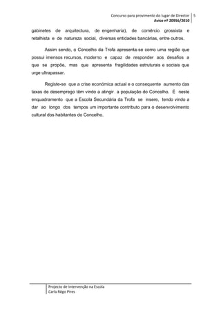 Concurso para provimento do lugar de Director 5
Aviso nº 20956/2010

gabinetes

de

arquitectura,

de engenharia),

de

comércio

grossista

e

retalhista e de natureza social, diversas entidades bancárias, entre outros.
Assim sendo, o Concelho da Trofa apresenta-se como uma região que
possui imensos recursos, moderno e capaz de responder aos desafios a
que se propõe, mas que apresenta fragilidades estruturais e sociais que
urge ultrapassar.
Registe-se que a crise económica actual e o consequente aumento das
taxas de desemprego têm vindo a atingir a população do Concelho. É neste
enquadramento que a Escola Secundária da Trofa se insere, tendo vindo a
dar ao longo dos tempos um importante contributo para o desenvolvimento
cultural dos habitantes do Concelho.

Projecto de Intervenção na Escola
Carla Rêgo Pires

 