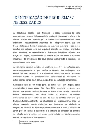 Concurso para provimento do lugar de Director 6
Aviso nº 20956/2010

IDENTIFICAÇÃO DE PROBLEMAS/
NECESSIDADES
A

população

escolar

que

frequenta

a escola secundária da Trofa

caracteriza-se por uma heterogeneidade explicável pelo elevado número de
alunos oriundos de diferentes grupos sócio – culturais e económicos onde
subsistem

frequentemente problemas de

integração social, que são

transportados para dentro da escola/sala de aula. Este fenómeno coloca novos
desafios aos professores no que respeita à adopção de práticas orientadas
para responder às necessidades e interesses individuais definidos em
função da origem, nacionalidade ou classe social, de modo a torná-las
inclusivas

da diversidade dos seus alunos, promovendo a igualdade de

oportunidades entre todos.
A indisciplina constitui também um problema que deve ser reflectido pela
comunidade educativa e que justifica o trabalho dos professores em
equipa no que respeita à sua prevenção, devendo-se tentar encontrar
consensos quanto aos comportamentos considerados de indisciplina ao
definir regras claras, bem como perspectivas de actuação consonantes.
Constata-se que, de um modo geral, os alunos não

têm

regras, estão

desmotivados, a escola pouco lhes diz… Este fenómeno complexo, que
tem na sua génese múltiplos factores de ordem social, familiar, pessoal e
escolar,

concretiza-se

em

vários

níveis:

a

ausência

de atitudes

conducentes ao saber estar na sala de aula; os conflitos interpares que
traduzem, fundamentalmente, as dificuldades de relacionamento entre os
alunos,

podendo

também traduzir-se

em

fenómenos

de

violência

e

bullying; os conflitos na relação professor-aluno onde o comportamento do
jovem põe em causa a autoridade e o estatuto do professor; os conflitos
na relação com o adulto, em geral, numa atitude de confronto perante
normas de comportamento adequadas.
Projecto de Intervenção na Escola
Carla Rêgo Pires

 