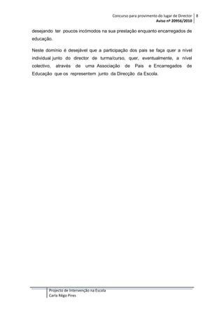 Concurso para provimento do lugar de Director 8
Aviso nº 20956/2010

desejando ter poucos incómodos na sua prestação enquanto encarregados de
educação.
Neste domínio é desejável que a participação dos pais se faça quer a nível
individual junto do director de turma/curso, quer, eventualmente, a nível
colectivo,

através

de

uma Associação

de

Pais

e Encarregados

Educação que os representem junto da Direcção da Escola.

Projecto de Intervenção na Escola
Carla Rêgo Pires

de

 