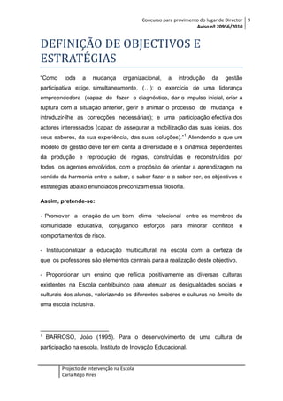 Concurso para provimento do lugar de Director 9
Aviso nº 20956/2010

DEFINIÇÃO DE OBJECTIVOS E
ESTRATÉGIAS
“Como

toda

a

mudança

organizacional,

a

introdução

da

gestão

participativa exige, simultaneamente, (…): o exercício de uma liderança
empreendedora (capaz de fazer o diagnóstico, dar o impulso inicial, criar a
ruptura com a situação anterior, gerir e animar o processo de mudança e
introduzir-lhe as correcções necessárias); e uma participação efectiva dos
actores interessados (capaz de assegurar a mobilização das suas ideias, dos
seus saberes, da sua experiência, das suas soluções).” 1 Atendendo a que um
modelo de gestão deve ter em conta a diversidade e a dinâmica dependentes
da produção e reprodução de regras, construídas e reconstruídas por
todos os agentes envolvidos, com o propósito de orientar a aprendizagem no
sentido da harmonia entre o saber, o saber fazer e o saber ser, os objectivos e
estratégias abaixo enunciados preconizam essa filosofia.
Assim, pretende-se:
- Promover a criação de um bom clima relacional entre os membros da
comunidade educativa, conjugando esforços para minorar conflitos e
comportamentos de risco.
- Institucionalizar a educação multicultural na escola com a certeza de
que os professores são elementos centrais para a realização deste objectivo.
- Proporcionar um ensino que reflicta positivamente as diversas culturas
existentes na Escola contribuindo para atenuar as desigualdades sociais e
culturais dos alunos, valorizando os diferentes saberes e culturas no âmbito de
uma escola inclusiva.

1

BARROSO, João (1995). Para o desenvolvimento de uma cultura de

participação na escola. Instituto de Inovação Educacional.

Projecto de Intervenção na Escola
Carla Rêgo Pires

 