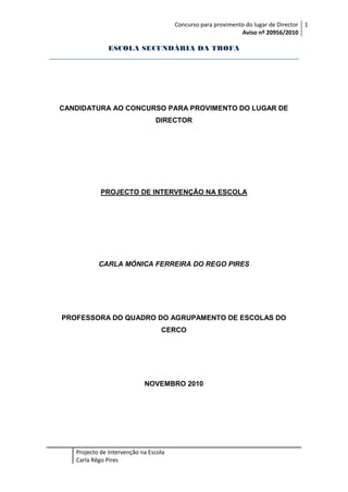 Concurso para provimento do lugar de Director 1
Aviso nº 20956/2010

ESCOLA SECUNDÁRIA DA TROFA

CANDIDATURA AO CONCURSO PARA PROVIMENTO DO LUGAR DE
DIRECTOR

PROJECTO DE INTERVENÇÃO NA ESCOLA

CARLA MÓNICA FERREIRA DO REGO PIRES

PROFESSORA DO QUADRO DO AGRUPAMENTO DE ESCOLAS DO
CERCO

NOVEMBRO 2010

Projecto de Intervenção na Escola
Carla Rêgo Pires

 