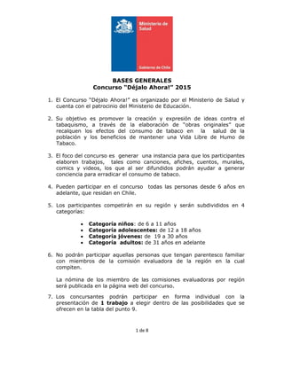 1 de 8
BASES GENERALES
Concurso “Déjalo Ahora!” 2015
1. El Concurso “Déjalo Ahora!” es organizado por el Ministerio de Salud y
cuenta con el patrocinio del Ministerio de Educación.
2. Su objetivo es promover la creación y expresión de ideas contra el
tabaquismo, a través de la elaboración de “obras originales” que
recalquen los efectos del consumo de tabaco en la salud de la
población y los beneficios de mantener una Vida Libre de Humo de
Tabaco.
3. El foco del concurso es generar una instancia para que los participantes
elaboren trabajos, tales como canciones, afiches, cuentos, murales,
comics y videos, los que al ser difundidos podrán ayudar a generar
conciencia para erradicar el consumo de tabaco.
4. Pueden participar en el concurso todas las personas desde 6 años en
adelante, que residan en Chile.
5. Los participantes competirán en su región y serán subdivididos en 4
categorías:
 Categoría niños: de 6 a 11 años
 Categoría adolescentes: de 12 a 18 años
 Categoría jóvenes: de 19 a 30 años
 Categoría adultos: de 31 años en adelante
6. No podrán participar aquellas personas que tengan parentesco familiar
con miembros de la comisión evaluadora de la región en la cual
compiten.
La nómina de los miembro de las comisiones evaluadoras por región
será publicada en la página web del concurso.
7. Los concursantes podrán participar en forma individual con la
presentación de 1 trabajo a elegir dentro de las posibilidades que se
ofrecen en la tabla del punto 9.
 