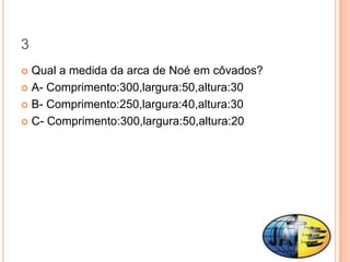 3
 Qual a medida da arca de Noé em côvados?
 A- Comprimento:300,largura:50,altura:30

 B- Comprimento:250,largura:40,altura:30

 C- Comprimento:300,largura:50,altura:20
 