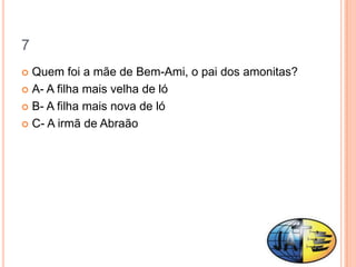 7
 Quem foi a mãe de Bem-Ami, o pai dos amonitas?
 A- A filha mais velha de ló

 B- A filha mais nova de ló

 C- A irmã de Abraão
 