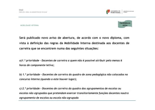 Candidatura
MOBILIDADE INTERNA                                                                  única




Será publicado novo aviso de abertura, de acordo com o novo diploma, com
vista à definição das regras da Mobilidade Interna destinada aos docentes de
carreira que se encontrem numa das seguintes situações:



a)1.ª prioridade - Docentes de carreira a quem não é possível atribuir pelo menos 6
horas de componente letiva;


b) 1.ª prioridade - Docentes de carreira do quadro de zona pedagógica não colocados no
concurso interno (quando a este houver lugar);


c) 2.ª prioridade - Docentes de carreira do quadro dos agrupamentos de escolas ou
escolas não agrupadas que pretendam exercer transitoriamente funções docentes noutro
agrupamento de escolas ou escola não agrupada
 
