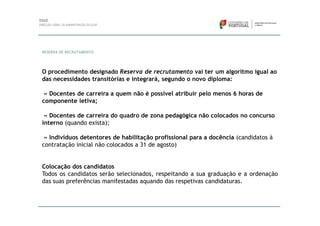 RESERVA DE RECRUTAMENTO




O procedimento designado Reserva de recrutamento vai ter um algoritmo igual ao
das necessidades transitórias e integrará, segundo o novo diploma:

 » Docentes de carreira a quem não é possível atribuir pelo menos 6 horas de
componente letiva;

 » Docentes de carreira do quadro de zona pedagógica não colocados no concurso
interno (quando exista);

 » Indivíduos detentores de habilitação profissional para a docência (candidatos à
contratação inicial não colocados a 31 de agosto)


Colocação dos candidatos
Todos os candidatos serão selecionados, respeitando a sua graduação e a ordenação
das suas preferências manifestadas aquando das respetivas candidaturas.
 