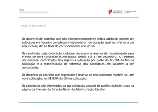 RESERVA DE RECRUTAMENTO




Os docentes de carreira que não tenham componente letiva atribuída podem ser
colocados em horários completos e incompletos, de duração igual ou inferior a um
ano escolar, até ao final do correspondente ano letivo.

Os candidatos cuja colocação caduque regressam à reserva de recrutamento para
efeitos de nova colocação (contratados apenas até 31 de dezembro). O regresso
dos docentes contratados fica sujeito à indicação por parte do AE/ENA do fim da
colocação e à manifestação de interesse dos candidatos em voltarem a ser
contratados.

Os docentes de carreira que regressam à reserva de recrutamento mantêm-se, até
nova colocação, no AE/ENA da última colocação.

Os candidatos são informados da sua colocação através da publicitação de listas na
página da internet da Direção-Geral da Administração Escolar.
 