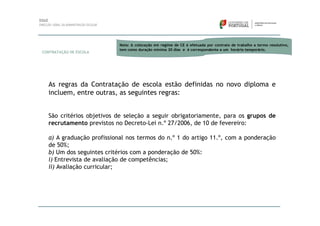 Nota: A colocação em regime de CE é efetuada por contrato de trabalho a termo resolutivo,
                           tem como duração mínima 30 dias e é correspondente a um horário temporário.
CONTRATAÇÃO DE ESCOLA




  As regras da Contratação de escola estão definidas no novo diploma e
  incluem, entre outras, as seguintes regras:


  São critérios objetivos de seleção a seguir obrigatoriamente, para os grupos de
  recrutamento previstos no Decreto-Lei n.º 27/2006, de 10 de fevereiro:

  a) A graduação profissional nos termos do n.º 1 do artigo 11.º, com a ponderação
  de 50%;
  b) Um dos seguintes critérios com a ponderação de 50%:
  i) Entrevista de avaliação de competências;
  ii) Avaliação curricular;
 