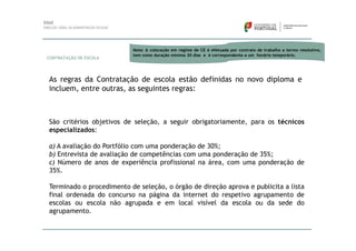 Nota: A colocação em regime de CE é efetuada por contrato de trabalho a termo resolutivo,
                          tem como duração mínima 30 dias e é correspondente a um horário temporário.
CONTRATAÇÃO DE ESCOLA




As regras da Contratação de escola estão definidas no novo diploma e
incluem, entre outras, as seguintes regras:



São critérios objetivos de seleção, a seguir obrigatoriamente, para os técnicos
especializados:

a) A avaliação do Portfólio com uma ponderação de 30%;
b) Entrevista de avaliação de competências com uma ponderação de 35%;
c) Número de anos de experiência profissional na área, com uma ponderação de
35%.

Terminado o procedimento de seleção, o órgão de direção aprova e publicita a lista
final ordenada do concurso na página da internet do respetivo agrupamento de
escolas ou escola não agrupada e em local visível da escola ou da sede do
agrupamento.
 