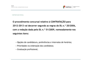 CONTRATAÇÃO INICIAL




 O procedimento concursal relativo à CONTRATAÇÃO para
 2012-2013 vai decorrer segundo as regras do DL n.º 20/2006,
 com a redação dada pelo DL n.º 51/2009, nomeadamente nos
 seguintes itens:


     » Opções de candidatura, preferências e intervalos de horários;
     » Prioridades na ordenação dos candidatos;
     » Graduação profissional;
 