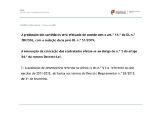 CONTRATAÇÃO INICIAL – Efeitos da ADD




 A graduação dos candidatos será efetuada de acordo com o art.º 14.º do DL n.º
 20/2006, com a redação dada pelo DL n.º 51/2009.


 A renovação da colocação dos contratados efetua-se ao abrigo do n.º 5 do artigo
 54.º do mesmo Decreto-Lei.


    A avaliação de desempenho referida na alínea c) do n.º 5 é a referente ao ano
 escolar de 2011-2012, atribuída nos termos do Decreto Regulamentar n.º 26/2012,
 de 21 de fevereiro.
 
