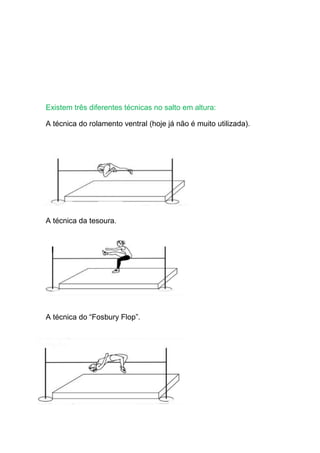 Existem três diferentes técnicas no salto em altura:
A técnica do rolamento ventral (hoje já não é muito utilizada).
A técnica da tesoura.
A técnica do “Fosbury Flop”.
 