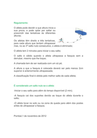 Regulamento:
O atleta pode decidir a que altura inicia a
sua prova, e pode optar por saltar ou
prescindir das tentativas às diferentes
alturas;
Os atletas têm direito a três tentativas,
para cada altura que tentam ultrapassar
mas, no ao 3º salto nulo consecutivo, o atleta é eliminado;
O atleta tem 2 minutos para iniciar o seu salto;
O salto é válido quando o atleta ultrapassa a fasquia sem a
derrubar, mesmo que lhe toque;
A chamada tem de ser realizada com um só pé;
A altura a que a fasquia é colocada deverá ser pelo menos 2cm
superior à anteriormente ultrapassada;
A classificação final é obtida pelo melhor salto de cada atleta;
É considerado um salto nulo se o atleta:
-Iniciar o seu salto para além do tempo disponível (2 min);
-A fasquia cai dos suportes devido ao toque do atleta durante o
salto;
-O atleta tocar no solo ou na zona de queda para além dos postes
antes de ultrapassar a fasquia.
Pombal,1 de novembro de 2012
 