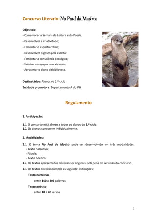 2
Concurso Literário: No Paul da Madriz
Objetivos:
- Comemorar a Semana da Leitura e da Poesia;
- Desenvolver a criatividade;
- Fomentar o espírito crítico;
- Desenvolver o gosto pela escrita;
- Fomentar a consciência ecológica;
- Valorizar os espaços naturais locais;
- Aproximar o aluno da biblioteca.
Destinatários: Alunos do 2.º ciclo
Entidade promotora: Departamento A do IPH
Regulamento
1. Participação:
1.1. O concurso está aberto a todos os alunos do 2.º ciclo.
1.2. Os alunos concorrem individualmente.
2. Modalidades:
2.1. O tema No Paul da Madriz pode ser desenvolvido em três modalidades:
- Texto narrativo;
- Fábula;
- Texto poético.
2.2. Os textos apresentados deverão ser originais, sob pena de exclusão do concurso.
2.3. Os textos deverão cumprir as seguintes indicações:
Texto narrativo
entre 150 a 300 palavras
Texto poético
entre 10 a 40 versos
 