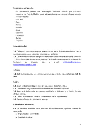 3
Personagens obrigatórias
Os concorrentes podem usar personagens humanas, animais que possamos
encontrar no Paul da Madriz, sendo obrigatório usar no mínimo três dos animais
abaixo indicados:
Pato real
Cuco
Raposa
Doninha
Águia
Libelinha
Cegarrega
Ouriço
Toupeira
3. Apresentação:
3.1. Cada participante apenas pode apresentar um texto, devendo identificá-lo com o
nome completo, ano, o número e a turma a que pertence.
3.2. Os trabalhos devem ser obrigatoriamente realizados em formato Word, tamanho
12, fonte Times New Roman, espaçamento 1.5, deverão ser entregues ao professor de
Português ou enviados para o e-mail mtlsimoes@gmai.com,
freitasmariaelisa@gmail.com
4. Prazo:
4.1. Os trabalhos deverão ser entregues, em mão ou enviados via email até ao dia 8 de
abril.
5. Júri:
5.1. O Júri será constituído por cinco professores do Departamento A.
5.2. Os membros do júri serão dados a conhecer em momento oportuno.
5.3. Caso os trabalhos não apresentem qualidade, o Júri reserva o direito de não
atribuir prémio.
5.4. Caberá ao Júri decidir sobre os casos omissos neste Regulamento.
5.5. Das decisões do Júri não haverá recurso.
6. Critérios de apreciação:
6.1. Os trabalhos admitidos serão avaliados de acordo com os seguintes critérios de
apreciação:
a) Originalidade e criatividade;
b) Qualidade literária;
 