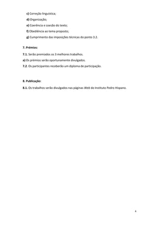4
c) Correção linguística;
d) Organização;
e) Coerência e coesão do texto;
f) Obediência ao tema proposto;
g) Cumprimento das imposições técnicas do ponto 3.2.
7. Prémios:
7.1. Serão premiados os 3 melhores trabalhos.
a) Os prémios serão oportunamente divulgados.
7.2. Os participantes receberão um diploma de participação.
8. Publicação:
8.1. Os trabalhos serão divulgados nas páginas Web do Instituto Pedro Hispano.
 