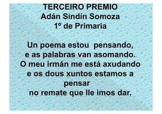 TERCEIRO PREMIO
    Adán Sindín Somoza
       1º de Primaria

  Un poema estou pensando,
 e as palabras van asomando.
O meu irmán me está axudando
 e os dous xuntos estamos a
           pensar
  no remate que lle imos dar.
 