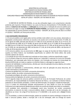 1
MINISTÉRIO DA JUSTIÇA (MJ)
DEPARTAMENTO DE POLÍCIA FEDERAL (DPF)
DIRETORIA DE GESTÃO DE PESSOAL (DGP)
COORDENAÇÃO DE RECRUTAMENTO E SELEÇÃO
CONCURSO PÚBLICO PARA PROVIMENTO DE VAGAS NO CARGO DE ESCRIVÃO DE POLÍCIA FEDERAL
EDITAL Nº 1/2013 – DGP/DPF, DE 9 DE MAIO DE 2013
O DIRETOR DE GESTÃO DE PESSOAL, no uso das atribuições legais e em cumprimento à decisão
proferida pelo Supremo Tribunal Federal, nos autos do Recurso Extraordinário nº 676.335/MG, torna
pública a reabertura de inscrições e a retificação das normas para a realização de concurso público para
provimento de vagas no cargo de ESCRIVÃO DE POLÍCIA FEDERAL, que passam a ter a seguinte redação,
em substituição às normas previstas no Edital nº 9/2012 – DGP/DPF, de 10 de junho de 2012 e no Edital
nº 12/2012 – DGP/DPF, de 14 de junho de 2012.
1 DAS DISPOSIÇÕES PRELIMINARES
1.1 O concurso público será regido pelas normas contidas neste edital e em seus anexos, observadas as
disposições constitucionais referentes ao assunto e de acordo com os termos do Decreto nº 6.944, de
21 de agosto de 2009, alterado pelo Decreto nº 7.308, de 22 de setembro de 2010, da Lei nº 8.112, de
11 de dezembro de 1990, da Lei nº 10.682, de 28 de maio de 2003, da Lei nº 11.890, de 24 de dezembro
de 2008, da Lei nº 9.266, de 15 de março de 1996, do Decreto-Lei nº 2.320, de 26 de janeiro de 1987, da
Lei nº 4.878, de 3 de dezembro de 1965, do Decreto nº 5.116, de 24 de junho de 2004, e do Decreto nº
3.298, de 20 de dezembro de 1999.
1.2 O concurso público visa ao provimento de 350 vagas no cargo de Escrivão de Polícia Federal nos
quadros da Polícia Federal, nas localidades especificadas no subitem 20.2 deste edital, não sendo
mantido cadastro de reserva.
1.3 A seleção de que trata este edital será realizada em duas etapas, conforme especificado a seguir.
1.3.1 A primeira etapa do concurso público destina-se à admissão à matrícula no Curso de Formação
Profissional, será executada pelo Centro de Seleção e de Promoção de Eventos da Universidade de
Brasília (CESPE/UnB), em todas as capitais e no Distrito Federal, e abrangerá as seguintes fases:
a) exame de habilidades e conhecimentos, aferidos por meio de aplicação de prova objetiva, de caráter
eliminatório e classificatório;
b) exame de habilidades e conhecimentos, aferidos por meio de aplicação de prova discursiva, de
caráter eliminatório e classificatório;
c) exame de aptidão física, de caráter unicamente eliminatório;
d) exame médico, de caráter unicamente eliminatório;
e) avaliação psicológica, de caráter unicamente eliminatório; e
f) prova prática de digitação, de caráter unicamente eliminatório.
1.3.2 A segunda etapa do concurso público consistirá de Curso de Formação Profissional, de caráter
eliminatório, de responsabilidade da Academia Nacional de Polícia, a ser realizado no Distrito Federal,
podendo ser desenvolvidas atividades, a critério da Administração, em qualquer unidade da Federação.
1.3.2.1 A ordem de classificação baseada exclusivamente na nota obtida no Curso de Formação
Profissional será rigorosamente obedecida para efeitos de escolha de lotação para todos os candidatos.
1.4 O candidato será submetido à investigação social e/ou funcional, de caráter unicamente
eliminatório, no decorrer de todo o concurso público, desde a inscrição até o ato de nomeação, em
obediência ao inciso I do artigo 8º do Decreto-Lei nº 2.320/1987, e de acordo com o Anexo V deste
edital.
1.4.1 O candidato, a critério da Administração, poderá ser avaliado em exame antidrogas no decorrer de
todo o concurso público, desde a inscrição até o ato de nomeação, além da entrega do exame
 