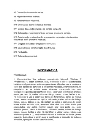 3.7 Concordância nominal e verbal.
3.8 Regência nominal e verbal.
3.9 Paralelismos de Regência.
3.10 Emprego do acento indicativo de crase.
3.11 Sintaxe do período simples e do período composto
3.12 Colocação e reconhecimento de termos e orações no período.
3.13 Coordenação e subordinação: emprego das conjunções, das locuções
conjuntivas e dos pronomes relativos;
3.14 Orações reduzidas e orações desenvolvidas
3.15 Equivalência e transformação de estruturas.
3.16 Pontuação.
3.17 Colocação pronominal.

INFORMATICA
PROGRAMAS:
1. Conhecimentos dos sistemas operacionais Microsoft Windows 7
Professional: (1) saber identificar, usar, reconhecer o uso e características,
instalar e configurar esses sistemas operacionais; (2) saber usar e reconhecer
o uso dos aplicativos, softwares e programas instalados, automaticamente, no
computador ao se instalar esses sistemas operacionais com suas
configurações padrão; (3) reconhecer o uso, saber usar e configurar janelas e
pastas, por meio de janelas, caixas de diálogo, menus, ícones, botões e etc.;
(4) reconhecer o uso e saber usar barras de ferramentas, barras de menus,
ícones, menus suspensos ou rápidos, utilizando janelas, caixas de diálogo,
menus, ícones, botões e etc.; (5) realizar as ações e operações de copiar,
mover, excluir, recortar, colar, renomear, abrir, abrir com, editar, enviar para,
propriedades, criar atalho, imprimir, gravar, criar nova pasta, etc., sobre
arquivos, janelas, pastas e bibliotecas, utilizando janelas, caixas de diálogo,
menus, ícones, botões e etc.; (6) identificar e utilizar nomes válidos para
arquivos e pastas; e (7) saber utilizar o teclado e os botões do mouse (direito,
esquerdo, duplo clique e scroll), para a identificação e execução de todas as
atividades, operações e ações descritas acima.

 